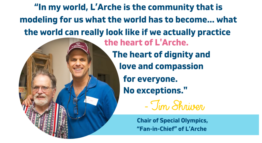 Image of Tim Shriver and L'Arche GWDC Core Member Michael. The accompanying quote says, "“In my world, L’Arche is the community that is modeling for us what the world has to become... what the world can really look like if we actually practice the heart of L'Arche. The heart of dignity and love and compassion for everyone. No exceptions." -Tim Shriver, Chair of Special Olympics, Fan-in-Chief of L'Arche