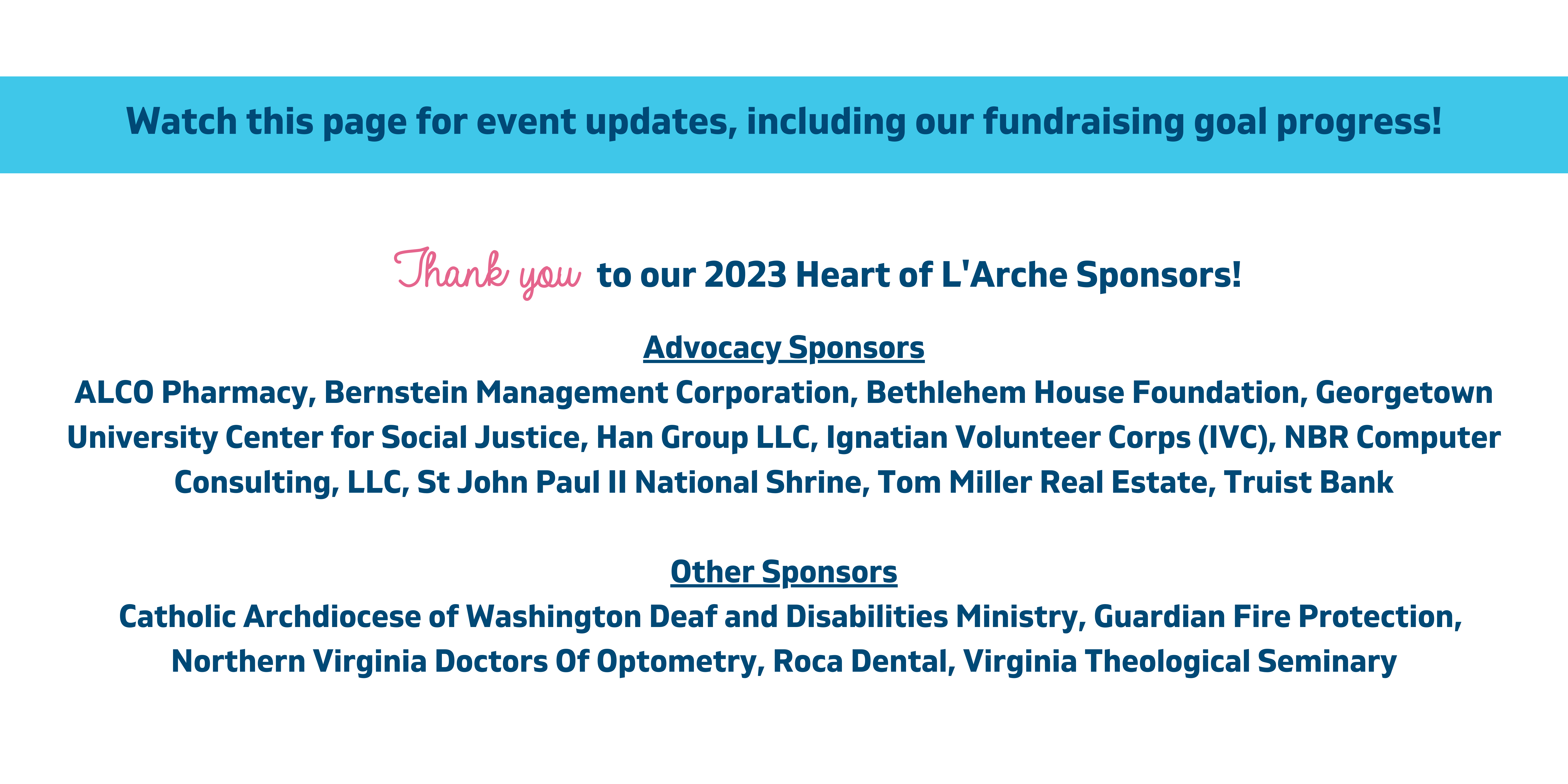 Watch this page for event updates, including our fundraising goal progress! to our 2023 Heart of L'Arche Sponsors! Advocacy Sponsors ALCO Pharmacy, Bernstein Management Corporation, Bethlehem House Foundation, Georgetown University Center for Social Justice, Han Group LLC, Ignatian Volunteer Corps (IVC), NBR Computer Consulting, LLC, St John Paul II National Shrine, Tom Miller Real Estate, Truist Bank Other Sponsors Catholic Archdiocese of Washington Deaf and Disabilities Ministry, Guardian Fire Protection, Northern Virginia Doctors of Optometry, Roca Dental, Virginia Theological Seminary