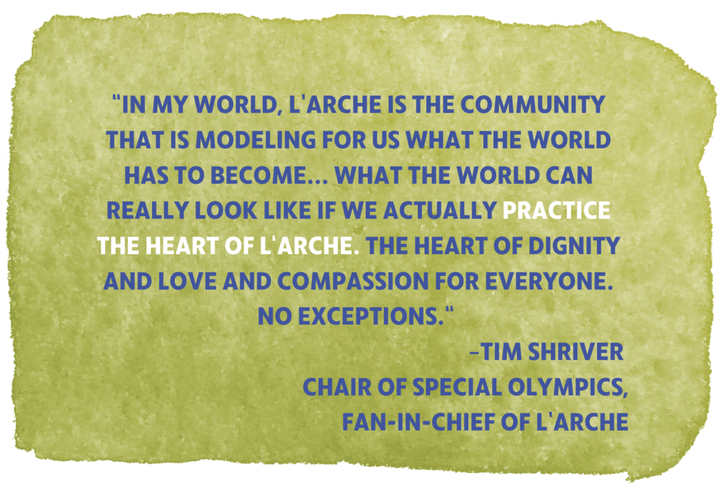 “In my world, L’Arche is the community that is modeling for us what the world has to become... what the world can really look like if we actually practice the heart of L‘Arche. The heart of dignity and love and compassion for everyone. No exceptions.“ –Tim Shriver Chair of Special Olympics, Fan-in-Chief of L’Arche